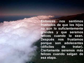 Entonces nos sentimos frustados de que los hijos no son lo suficientemente grandes y que seremos felices cuando lo sean. Después nos frustamos porque son adolecentes (dificiles de tratar). Ciertamente seremos más felices cuando salgan de esa etapa. 