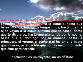 Asi que deja de esperar hasta que termines la  escuela,  hasta que vuelvas  a la escuela, hasta que bajes 10 kilos, hasta que tengas hijos, hasta que tus hijos vayan a la escuela, hasta que te cases, hasta que te divorcies, hasta que el viernes por la noche, hasta que el domingo por la mañana, hasta la primavera, el verano, el otoño o el invierno, o hasta que mueras, para decirte que no hay mejor momento que éste para ser feliz. La felicidad es un trayecto, no un destino. 