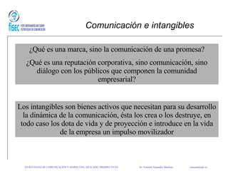 Comunicación e intangibles ¿Qué es una marca, sino la comunicación de una promesa? ¿Qué es una reputación corporativa, sino comunicación, sino diálogo con los públicos que componen la comunidad empresarial? Los intangibles son bienes activos que necesitan para su desarrollo la dinámica de la comunicación, ésta los crea o los destruye, en todo caso los dota de vida y de proyección e introduce en la vida de la empresa un impulso movilizador ESTRATEGIAS DE COMUNICACIÓN Y MARKETING APLICADO: PROSPECTIVAS   Dr. Valentín Alejandro Martínez    [email_address] 