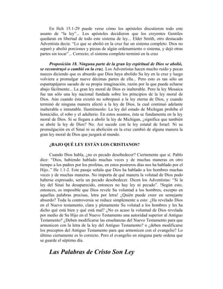 En Hch 15.1-29 puede verse cómo los apóstoles discutieron todo este
asunto de “la ley”... Los apóstoles decidieron que los creyentes Gentiles
quedaran en libertad de todo este sistema de ley... Elder Smith, otro destacado
Adventista decía: “Lo que se abolió en la cruz fue un sistema completo. Dios no
separó y abolió porciones y piezas de algún ordenamiento o sistema, y dejó otras
partes sin tocar”... Correcto; el sistema completo terminó en la cruz
Proposición 18. Ninguna parte de la gran ley espiritual de Dios se abolió,
se reconstruyó o cambió en la cruz. Los Adventistas hacen mucho ruido y pocas
nueces diciendo que es absurdo que Dios haya abolido Su ley en la cruz y luego
volviera a promulgar nueve décimas partes de ella... Pero esto es tan sólo un
espantapájaros sacado de su propia imaginación, razón por la que puede echarse
abajo fácilmente... La gran ley moral de Dios es inalterable. Pero la ley Mosaica
fue tan sólo una ley nacional fundada sobre los principios de la ley moral de
Dios. Aún cuando ésta existió no sobrepasó a la ley eterna de Dios, y cuando
terminó de ninguna manera afectó a la ley de Dios, la cual continuó adelante
inalterable e inmutable. Ilustrémoslo: La ley del estado de Michigan prohibe el
homicidio, el robo y el adulterio. En estos asuntos, ésta se fundamenta en la ley
moral de Dios. Si se llegara a abolir la ley de Michigan, ¿significa que también
se abole la ley de Dios? No. Así sucede con la ley estatal de Israel. Ni su
promulgación en el Sinaí ni su abolición en la cruz cambió de alguna manera la
gran ley moral de Dios que juzgará al mundo.
¿BAJO QUÉ LEY ESTÁN LOS CRISTIANOS?
Cuando Dios habla, ¿no es pecado desobedecer? Ciertamente que sí. Pablo
dice: “Dios, habiendo hablado muchas veces y de muchas maneras en otro
tiempo a los padres por los profetas, en estos postreros días nos ha hablado por el
Hijo..” He 1.1-2. Este pasaje señala que Dios ha hablado a los hombres muchas
veces y de muchas maneras. No importa de qué manera la volutad de Dios pudo
haberse expresado, sería un pecado desobedecer. Dicen los Adventistas: “Si la
ley del Sinaí ha desaparecido, entonces no hay ley ni pecado”. !Según esto,
entonces, es imposible que Dios revele Su voluntad a los hombres, excepto en
aquellas palabras precisas, letra por letra! ¿Quién puede creer en semejante
absurdo? Toda la controversia se reduce simplemente a esto: ¿Ha revelado Dios
en el Nuevo testamento, clara y plenamente Su volutad a los hombres y les ha
dicho qué está bien y qué está mal? ¿No es acaso la voluntad de Dios revelada
por medio de Su Hijo en el Nuevo Testamento una autoridad superior al Antiguo
Testamento? ¿Deben modificarse las enseñanzas del Nuevo Testamento para que
armonicen con la letra de la ley del Antiguo Testamento? o ¿deben modificarse
los preceptos del Antiguo Testamento para que armonicen con el evangelio? Lo
último ciertamente es lo correcto. Pero el evangelio en ninguna parte ordena que
se guarde el séptimo día.
Las Palabras de Cristo Son Ley
 