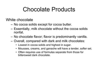 Chocolate Products
White chocolate
– No cocoa solids except for cocoa butter.
– Essentially, milk chocolate without the cocoa solids
nonfat.
– No chocolate flavor; flavor is predominantly vanilla.
– Overall, compared with dark and milk chocolates:
• Lowest in cocoa solids and highest in sugar.
• Mousses, creams, and ganache will have a tender, softer set.
• Often requires use of formulas separate from those for
bittersweet dark chocolate.
 