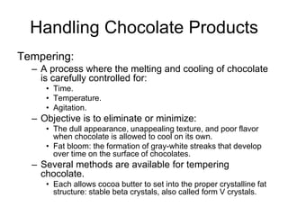 Handling Chocolate Products
Tempering:
– A process where the melting and cooling of chocolate
is carefully controlled for:
• Time.
• Temperature.
• Agitation.
– Objective is to eliminate or minimize:
• The dull appearance, unappealing texture, and poor flavor
when chocolate is allowed to cool on its own.
• Fat bloom: the formation of gray-white streaks that develop
over time on the surface of chocolates.
– Several methods are available for tempering
chocolate.
• Each allows cocoa butter to set into the proper crystalline fat
structure: stable beta crystals, also called form V crystals.
 