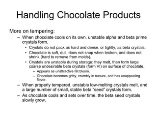 Handling Chocolate Products
More on tempering:
– When chocolate cools on its own, unstable alpha and beta prime
crystals form.
• Crystals do not pack as hard and dense, or tightly, as beta crystals.
• Chocolate is soft, dull, does not snap when broken, and does not
shrink (hard to remove from molds).
• Crystals are unstable during storage: they melt, then form large
coarse undesirable beta crystals (form VI) on surface of chocolate.
– Appears as unattractive fat bloom.
– Chocolate becomes gritty, crumbly in texture, and has unappealing
flavor.
– When properly tempered, unstable low-melting crystals melt, and
a large number of small, stable beta “seed” crystals form.
– As chocolate cools and sets over time, the beta seed crystals
slowly grow.
 