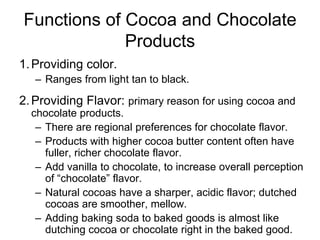 Functions of Cocoa and Chocolate
Products
1.Providing color.
– Ranges from light tan to black.
2.Providing Flavor: primary reason for using cocoa and
chocolate products.
– There are regional preferences for chocolate flavor.
– Products with higher cocoa butter content often have
fuller, richer chocolate flavor.
– Add vanilla to chocolate, to increase overall perception
of “chocolate” flavor.
– Natural cocoas have a sharper, acidic flavor; dutched
cocoas are smoother, mellow.
– Adding baking soda to baked goods is almost like
dutching cocoa or chocolate right in the baked good.
 