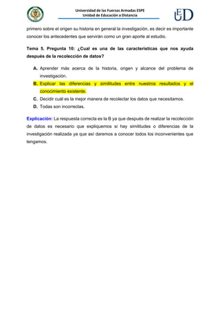 Universidad de las Fuerzas Armadas ESPE
Unidad de Educación a Distancia
primero sobre el origen su historia en general la investigación, es decir es importante
conocer los antecedentes que servirán como un gran aporte al estudio.
Tema 5. Pregunta 10: ¿Cual es una de las características que nos ayuda
después de la recolección de datos?
A. Aprender más acerca de la historia, origen y alcance del problema de
investigación.
B. Explicar las diferencias y similitudes entre nuestros resultados y el
conocimiento existente.
C. Decidir cuál es la mejor manera de recolectar los datos que necesitamos.
D. Todas son incorrectas.
Explicación: La respuesta correcta es la B ya que después de realizar la recolección
de datos es necesario que expliquemos si hay similitudes o diferencias de la
investigación realizada ya que así daremos a conocer todos los inconvenientes que
tengamos.
 