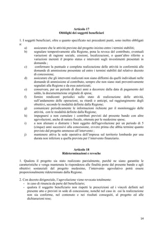 Articolo 17
                               Obblighi dei soggetti beneficiari

1. I soggetti beneficiari, oltre a quanto specificato nei precedenti punti, sono inoltre obbligati
a:
    a)      assicurare che le attività previste dal progetto inizino entro i termini stabiliti;
    b)      segnalare tempestivamente alla Regione, pena la revoca del contributo, eventuali
            variazioni di ragione sociale, cessioni, localizzazioni, o quant’altro riferito a
            variazioni inerenti il proprio status e interventi sugli investimenti presentati in
            domanda ;
    c)       confermare la puntuale e completa realizzazione delle attività in conformità alle
            domande di ammissione presentate ed entro i termini stabiliti dal relativo decreto
            di concessione;
    d)      assicurare che gli interventi realizzati non siano difformi da quelli individuati nelle
            domande di ammissione al contributo, sempre che non siano stati preventivamente
            segnalati alla Regione e da essa autorizzati;
    e)      conservare, per un periodo di dieci anni a decorrere dalla data di pagamento del
            saldo, la documentazione originale di spesa;
    f)      fornire rendiconti periodici sullo stato di realizzazione delle attività,
            sull’andamento delle operazioni, su ritardi o anticipi, sul raggiungimento degli
            obiettivi, secondo le modalità definite dalla Regione;
    g)      comunicare periodicamente le informazioni richieste per il monitoraggio delle
            attività, con le modalità definite dalla Regione;
    h)      impegnarsi a non cumulare i contributi previsti dal presente bando con altre
            agevolazioni, anche di natura fiscale, ottenute per le medesime spese;
    i)      a non alienare o distrarre i beni oggetto dell'agevolazione per un periodo di 5
            (cinque) anni successivi alla concessione, ovvero prima che abbia termine quanto
            previsto dal progetto ammesso all’intervento ;
    j)      mantenere attiva la sede operativa dell’impresa sul territorio lombardo per una
            durata non inferiore a quella prevista per l’intervento finanziario.


                                         Articolo 18
                                  Rideterminazioni e revoche

1. Qualora il progetto sia stato realizzato parzialmente, purché ne siano garantite le
caratteristiche e venga mantenuta la rispondenza alle finalità poste dal presente bando e agli
obiettivi sostanziali del progetto medesimo, l’intervento agevolativo potrà essere
proporzionalmente rideterminato dalla Regione.

2. Con decreto dirigenziale, l’agevolazione viene revocata totalmente:
   - in caso di rinuncia da parte del beneficiario;
   - qualora il soggetto beneficiario non rispetti le prescrizioni ed i vincoli definiti nel
     presente atto e previsti in sede di concessione, nonché nel caso in cui la realizzazione
     non sia conforme, nel contenuto e nei risultati conseguiti, al progetto ed alle
     dichiarazioni rese;




                                                                                                14
 