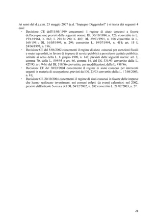 Ai sensi del d.p.c.m. 23 maggio 2007 (c.d. “Impegno Deggendorf” ) si tratta dei seguenti 4
casi:
   Decisione CE dell'11/05/1999 concernenti il regime di aiuto concessi a favore
      dell'occupazione previsti dalle seguenti norme: DL 30/10/1984, n. 726, convertito in L.
      19/12/1984, n. 863; L 29/12/1990, n. 407; DL 29/03/1991, n. 108 convertito in L.
      169/1991; DL 16/05/1994, n. 299, convertito L. 19/07/1994, n. 451; art. 15 L
      24/06/1997, n. 196;
   Decisione CE del 5/06/2002 concernenti il regime di aiuto concessi per esenzioni fiscali
      e mutui agevolati, in favore di imprese di servizi pubblici a prevalente capitale pubblico,
      istituite ai sensi della L. 8 giugno 1990, n. 142, previsti dalle seguenti norme: art. 3,
      comma 70, della L. 549/95 e art. 66, comma 14, del DL 331/93 convertito dalla L.
      427/93, art. 9-bis del DL 318/86 convertito, con modificazioni, dalla L. 488/86;
   Decisione CE del 30/03/2004 concernente il regime di aiuto concessi per interventi
      urgenti in materia di occupazione, previsti dal DL 23/03 convertito dalla L. 17/04/2003,
      n. 81;
   Decisione CE 20/10/2004 concernenti il regime di aiuti concessi in favore delle imprese
      che hanno realizzato investimenti nei comuni colpiti da eventi calamitosi nel 2002,
      previsti dall'articolo 5-sexies del DL 24/12/2002, n. 282 convertito L. 21/02/2003, n. 27.




                                                                                              21
 