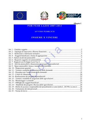 Allegato 1
                                       POR FESR LAZIO 2007-2013

                                                      AVVISO PUBBLICO


                                               INSIEM E X VINCERE




Art. 1 – Finalità e oggetto............................................................................................................................2
Art. 2 – Tipologie di intervento e Risorse finanziarie ...............................................................................2
Art. 3 – Definizioni e riferimenti normativi ...............................................................................................3
Art. 4 – Soggetti beneficiari e forme di aggregazione..............................................................................6
Art. 5 - Settori di attività ammissibili .........................................................................................................7
Art. 6 – Requisiti soggettivi di ammissibilità.............................................................................................8
Art. 7 - Rapporti con Sviluppo Lazio S.p.A.............................................................................................10
Art. 8 – Attività ammissibili e dimensione dei progetti imprenditoriali ................................................10
Art. 9 – Spese ammissibili, forma e intensità del contributo ..................................................................11
Art. 10 – Disposizioni generali .................................................................................................................15
Art. 11 – Termini e modalità di presentazione delle domande ...............................................................17
Art. 12 – Procedure per l’ammissione delle domande.............................................................................18
Art. 13 – Criteri di valutazione. ................................................................................................................20
Art. 14 - Realizzazione dei progetti imprenditoriali ................................................................................22
Art. 15 – Termini e modalità di erogazione delle agevolazioni..............................................................22
Art. 16 – Monitoraggio e controllo ...........................................................................................................23
Art. 17 – Obblighi dei soggetti beneficiari...............................................................................................23
Art. 18 – Modifiche dei progetti e Revoca delle agevolazioni...............................................................24
Art. 19 – Diritto di accesso e responsabile del procedimento ai sensi della L. 241/90 e ss.mm.ii. ......26
Art. 20 – Trattamento dei dati personali...................................................................................................26
Art. 21 – Norme di rinvio ..........................................................................................................................26




                                                                                                                                                      1
 