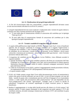 Art. 14 - Realizzazione dei progetti imprenditoriali
1. Ai fini del riconoscimento della loro ammissibilità, i progetti imprenditoriali dovranno essere
avviati successivamente alla data di cui all’art.10, comma 2.

2. I progetti imprenditoriali devono essere realizzati e rendicontati entro i termini di seguito indicati e
comunque non oltre il termine perentorio del 30 giugno 2015:
     a) 12 mesi dalla data di comunicazione formale di concessione del contributo per la tipologia
        “Start-up di reti”;
   b) 20 mesi dalla data di comunicazione formale di concessione del contributo per le altre
      tipologie di progetti imprenditoriali.

                   Art. 15 – Termini e modalità di erogazione delle agevolazioni
1. A seguito della pubblicazione degli elenchi sul BURL, Sviluppo Lazio S.p.A. invia ai beneficiari
   apposito Atto di impegno contenente le eventuali condizioni cui è soggetta l’approvazione e
   l’erogazione del contributo. L’atto d’impegno costituisce formale comunicazione di concessione
   di contributo, da cui decorrono i termini previsti nel presente Avviso Pubblico e dovrà essere
   sottoscritto e trasmesso per accettazione – pena la decadenza dalle agevolazioni – entro il termine
   perentorio indicato dallo stesso.
2. L‘erogazione dei contributi previsti dal presente Avviso Pubblico, viene effettuata secondo le
   seguenti modalità:
   a. anticipo facoltativo fino al 50 % del contributo ammesso alla firma per accettazione dell’Atto
       d’Impegno tra il beneficiario e Sviluppo Lazio SpA, previa presentazione di idonea garanzia
       fideiussoria rilasciata da primari istituti di credito o primarie compagnie assicurative facenti
       parte dell’elenco ISVAP;
   b. a Stato di Avanzamento Lavori (SAL), qualora il raggruppamento intenda presentarne richiesta,
       al completamento di almeno il 30 % del programma d’attività ammesso;
   c. la quota restante a saldo.

3. Il SAL ed il Saldo saranno erogati dopo l’invio della documentazione tecnica ed amministrativa
   relativa alla quota di attività realizzata, nel caso di SAL, ovvero all’intero progetto, nel caso del
   Saldo, nonché di quanto altro eventualmente previsto nell’Atto d’impegno di cui al precedente
   comma 1 e nella “guida alla presentazione della rendicontazione” che sarà disponibile sul sito
   www.sviluppo.lazio.it alla sezione “agevolazioni”. Sviluppo Lazio si riserva la facoltà di
   subordinare l’erogazione ad eventuali sopralluoghi di propri incaricati presso le imprese
   beneficiarie.
4. Qualora il raggruppamento si avvalga delle facoltà previste alle lettere a) e b) del comma 2 del
   presente articolo, il totale erogato sommando le due erogazioni non potrà superare il 70 % del
   contributo ammesso, dovendo comunque rimanere pari ad almeno il 30 % del contributo la quota
   da erogare a saldo.



                                                                                                        22
 