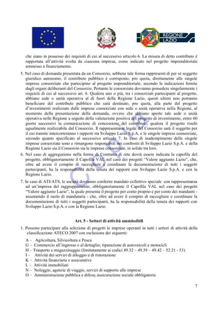 che siano in possesso dei requisiti di cui al successivo articolo 6. La misura di detto contributo è
   rapportata all’attività svolta da ciascuna impresa, come indicato nel progetto imprenditoriale
   ammesso a finanziamento.
5. Nel caso di domanda presentata da un Consorzio, sebbene tale forma rappresenti di per sé soggetto
   giuridico autonomo, il contributo pubblico è corrisposto, pro quota, direttamente alle singole
   imprese consorziate che partecipino al progetto imprenditoriale, secondo le indicazioni fornite
   dagli organi deliberanti del Consorzio. Pertanto le consorziate dovranno possedere singolarmente i
   requisiti di cui al successivo art. 6. Qualora uno o più, tra i consorziati partecipanti al progetto,
   abbiano sede o unità operativa al di fuori della Regione Lazio, questi ultimi non potranno
   beneficiare del contributo pubblico che sarà destinato, pro quota, alla parte del progetto
   d’investimenti realizzato dalle imprese consorziate con sede o unità operativa nella Regione, al
   momento della presentazione della domanda, ovvero che abbiano aperto tale sede o unità
   operativa nelle Regione a seguito della valutazione positiva del progetto di investimento, entro 60
   giorni successivi la comunicazione di concessione del contributo, qualora il progetto risulti
   ugualmente realizzabile dal Consorzio. Il rappresentante legale del Consorzio sarà il soggetto per
   il cui tramite intercorreranno i rapporti tra Sviluppo Lazio S.p.A. e le singole imprese consorziate,
   secondo quanto specificato al successivo articolo 7. In caso di inadempimento delle singole
   imprese consorziate sono e rimangono responsabili nei confronti di Sviluppo Lazio S.p.A. e della
   Regione Lazio sia il Consorzio sia le imprese consorziate, in solido tra loro.
6. Nel caso di aggregazione nella forma di Contratto di rete dovrà essere indicata la capofila del
   progetto, obbligatoriamente il Capofila VAL nel caso dei progetti “Valore aggiunto Lazio”, che,
   oltre ad avere il compito di raccogliere e coordinare la documentazione di tutti i soggetti
   partecipanti, ha la responsabilità della tenuta dei rapporti con Sviluppo Lazio S.p.A. e con la
   Regione Lazio.
7. In caso di ATI/ATS, le società dovranno conferire mandato collettivo speciale con rappresentanza
   ad un’impresa del raggruppamento, obbligatoriamente il Capofila VAL nel caso dei progetti
   “Valore aggiunto Lazio”, la quale presenta il progetto per conto proprio e per conto dei mandanti -
   assumendo il ruolo di mandataria - che, oltre ad avere il compito di raccogliere e coordinare la
   documentazione di tutti i soggetti partecipanti, ha la responsabilità della tenuta dei rapporti con
   Sviluppo Lazio S.p.A. e con la Regione Lazio.


                                Art. 5 - Settori di attività ammissibili
1. Possono partecipare alla selezione di progetti le imprese operanti in tutti i settori di attività della
    classificazione ATECO 2007 con esclusione dei seguenti:
   A – Agricoltura, Silvicoltura e Pesca
   G – Commercio all’ingrosso e al dettaglio; riparazione di autoveicoli e motocicli
   H – Trasporto e magazzinaggio (limitatamente ai codici 49.32 – 49.39 – 49.42 – 52.21 - 53)
   I – Attività dei servizi di alloggio e di ristorazione
   K – Attività finanziarie e assicurative
   L – Attività immobiliari
   N – Noleggio, agenzie di viaggio, servizi di supporto alle imprese
   O – Amministrazione pubblica e difesa; assicurazione sociale obbligatoria

                                                                                                        7
 