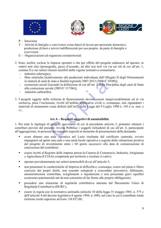 P – Istruzione
   T – Attività di famiglie e convivenze come datori di lavoro per personale domestico;
       produzione di beni e servizi indifferenziati per uso proprio da parte di famiglie e
       convivenze
   U – Organizzazioni ed organismi extraterritoriali

2. Sono, inoltre, escluse le imprese operanti o che per effetto del progetto andassero ad operare, in
   settori non etici (pornografia, gioco d’azzardo, ed altri resi noti via via sui siti di cui all’art. 1,
   comma 5) e nei settori ritenuti sensibili dalla vigente normativa comunitaria:
    - industria siderurgica;
    - fibre sintetiche [relativamente alle produzioni individuate dall’Allegato II degli Orientamenti
        in materia di aiuti di stato a finalità regionale 2007-2013 (2006/C 54/08)];
    - costruzioni navali [secondo la definizione di cui all’art. 2 della Disciplina degli aiuti di Stato
        alla costruzione navale (2003/C 317/06)];
    - industria carbonifera.

3. I progetti oggetto della richiesta di finanziamento devono essere inequivocabilmente ed in via
   esclusiva, pena l’esclusione, rivolti all’ambito applicativo civile e, comunque, non riguardanti i
   materiali di armamento come definiti dall’art.2 della Legge del 9 Luglio 1990 n. 185 e ss. mm. e
   i.i..

                            Art. 6 – Requisiti soggettivi di ammissibilità
1. Per tutte le tipologie di progetti agevolabili di cui al precedente articolo 2, potranno ottenere i
contributi previsti dal presente Avviso Pubblico i soggetti richiedenti di cui all’art. 4, partecipanti
all’aggregazione, in possesso dei seguenti requisiti al momento di presentazione della domanda:
      avere almeno una sede operativa nel Lazio risultante dal certificato camerale, ovvero
       impegnarsi ad aprire una sede o una unità locale operativa a seguito della valutazione positiva
       del progetto di investimento entro i 60 giorni successivi alla data di comunicazione di
       concessione del contributo;
      essere iscritti al Registro delle imprese presso la Camera di Commercio, Industria, Artigianato
       e Agricoltura (CCIAA) competente per territorio e risultare ivi attivi;
      operare prevalentemente nei settori ammissibili di cui all’articolo 5;
      non presentare le caratteristiche di Impresa in difficoltà e, comunque, essere nel pieno e libero
       esercizio dei propri diritti, non essendo sottoposti a concordato preventivo, fallimento,
       amministrazione controllata, scioglimento o liquidazione e non presentare gravi squilibri
       economico-patrimoniali tali da non consentire di far fronte alle proprie obbligazioni;
      possedere una situazione di regolarità contributiva attestata dal Documento Unico di
       Regolarità Contributiva (DURC);
      essere in regola con la normativa antimafia (articolo 10 della legge 31 maggio 1965, n. 575 e
       dell’articolo 4 del decreto legislativo 8 agosto 1994, n. 490), nel caso in cui il contributo totale
       richiesto risulti superiore ad Euro 154.937,00;

                                                                                                         8
 