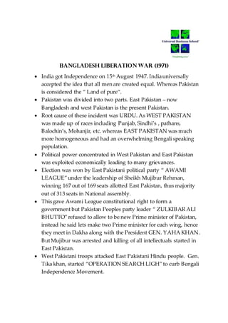 BANGLADESH LIBERATION WAR (1971)
 India got Independence on 15th August 1947. Indiauniversally
accepted the idea that all men are created equal. Whereas Pakistan
is considered the “ Land of pure”.
 Pakistan was divided into two parts. East Pakistan – now
Bangladesh and west Pakistan is the present Pakistan.
 Root cause of these incident was URDU. As WEST PAKISTAN
was made up of races including Punjab, Sindhi’s , pathans,
Balochin’s, Mohanjir, etc. whereas EAST PAKISTAN was much
more homogeneous and had an overwhelming Bengali speaking
population.
 Political power concentrated in West Pakistan and East Pakistan
was exploited economically leading to many grievances.
 Election was won by East Pakistani political party “ AWAMI
LEAGUE”under the leadership of Sheikh Mujibur Rehman,
winning 167 out of 169 seats allotted East Pakistan, thus majority
out of 313 seats in National assembly.
 This gave Awami League constitutional right to form a
government but Pakistan Peoples party leader “ ZULKIBAR ALI
BHUTTO”refused to allow to be new Prime minister of Pakistan,
instead he said lets make two Prime minister for each wing, hence
they meet in Dakha along with the President GEN. YAHA KHAN.
ButMujibur was arrested and killing of all intellectuals started in
East Pakistan.
 West Pakistani troops attacked East Pakistani Hindu people. Gen.
Tika khan, started “OPERATION SEARCH LIGH”to curb Bengali
Independence Movement.
 