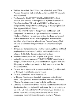  Violence focused on East Pakistan but affected all parts of East
Pakistan Residential halls of Dhaka and around 600-700 residents
were murdered.
 The Reason for this OPERATION SEARCH LIGHT on East
Pakistan is understood to be as provided by the Government of
West Pakistan Was “BIHARIMASSACRE”as Bihari’s were
slaughtered by Bengali Mob in Chittagong, as Bihar people at that
time supported West Pakistan.
 Gen. Tika Khan “Butcherof Bengal” went on Massacre and
slaughtered. His aim was to capture the land and convert all
Hindus to Muslims. He used cruel actions like Rape and around
four lakh rape cases and 3-5 months pregnant women’s were
identified when they were released from Pakistan’s army. Their
aim was to dishonour Bengali women’s to undermine Bengali
society.
 Hindus and Bengali speaking Muslims were slaughtered and total
number of death toll rise to 3 million and around 10 million
refugees fled to India through neighbouring states.
 India Prime minister decided to go for war against Pakistan.
 Indian Government supported “MUKTI BAHINI”comprising of
Bengali Civilians which (RAW)helped to train, organise and arm
this insurgent and they succeeded in their counter attack on the
Pakistani military.
 Pakistan forces were unable to counter the Indian Guerrilla Attack
as deployed in small units around border.
 Pakistan surrendered on 16 December1971.
 In this war, Pakistan was financially supported by the United
states, China provided them with modern arms and ammunition.
Whereas Bangladesh was helped by India and Russia.
 US feared India invasion of West Pakistan would mean total Soviet
domination of region and would undermine the global position of
US, so the US president Richard Nixon encouraged countries like
Jordan, Iran to send military assistance to Pakistan while
encouraging china to increase their arms supply in Pakistan.
 