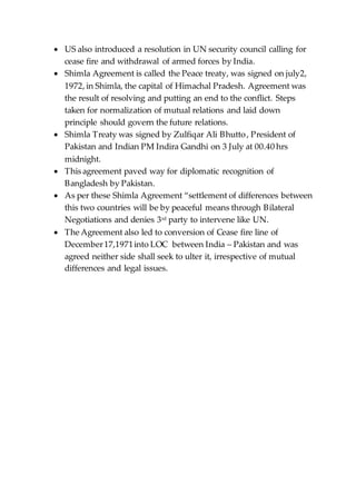  US also introduced a resolution in UN security council calling for
cease fire and withdrawal of armed forces by India.
 Shimla Agreement is called the Peace treaty, was signed on july2,
1972, in Shimla, the capital of Himachal Pradesh. Agreement was
the result of resolving and putting an end to the conflict. Steps
taken for normalization of mutual relations and laid down
principle should govern the future relations.
 Shimla Treaty was signed by Zulfiqar Ali Bhutto, President of
Pakistan and Indian PM Indira Gandhi on 3 July at 00.40 hrs
midnight.
 This agreement paved way for diplomatic recognition of
Bangladesh by Pakistan.
 As per these Shimla Agreement “settlement of differences between
this two countries will be by peaceful means through Bilateral
Negotiations and denies 3rd party to intervene like UN.
 The Agreement also led to conversion of Cease fire line of
December17,1971into LOC between India – Pakistan and was
agreed neither side shall seek to ulter it, irrespective of mutual
differences and legal issues.
 