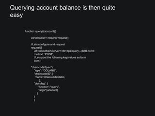 Querying account balance is then quite
easy
function queryit(account){
var request = require('request');
//Lets configure and request
request({
url: blockchainServer+'/devops/query', //URL to hit
method: 'POST',
//Lets post the following key/values as form
json: {
"chaincodeSpec":{
"type": "GOLANG",
"chaincodeID":{
"name":chainCodeStatic,
},
"ctorMsg": {
"function":"query",
"args":[account]
}
}
}
 