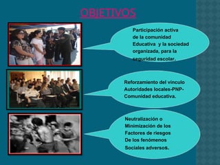 Participación activa
de la comunidad
Educativa y la sociedad
organizada, para la
seguridad escolar.
Reforzamiento del vínculo
Autoridades locales-PNP-
Comunidad educativa.
Neutralización o
Minimización de los
Factores de riesgos
De los fenómenos
Sociales adversos.
OBJETIVOS
 