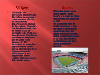El Fútbol Club Barcelona ( Futbol Club Barcelona  en catalán y como nombre oficial) es una entidad deportiva de la ciudad de Barcelona, (España). Fue fundado como club de fútbol el 29 de noviembre de 1899 por doce jóvenes futbolistas aficionados, liderados por el suizo Hans Gamper. El FC Barcelona es conocido popularmente como Barça abreviación de la pronunciación de «Barcelona» y sus seguidores como «culés» (pronunciación del catalán  culers Origen El Camp Nou (nombre que en catalan significa &quot;Campo Nuevo&quot;), es el estadio del Fútbol Club Barcelona. Fue inaugurado en 1957 Con su capacidad actual de 98.787 espectadores, se trata del estadio de fútbol con más capacidad de Europa. Está situado en la avenida Arístides Maillol, en el distrito barcelonés de Les Corts, muy cerca de la avenida Diagonal, una de las arterias principales de Barcelona Estadio 