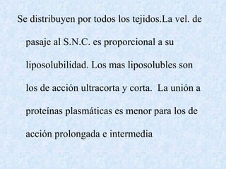 Se distribuyen por todos los tejidos.La vel. de pasaje al S.N.C. es proporcional a su liposolubilidad. Los mas liposolubles son los de acción ultracorta y corta.  La unión a proteínas plasmáticas es menor para los de acción prolongada e intermedia 