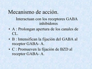 Mecanismo de acción.  Interactuan con los receptores GABA inhibidores A : Prolongan apertura de los canales de CL. B : Intensifican la fijación del GABA al receptor GABA- A. C : Promueven la fijación de BZD al receptor GABA- A. 