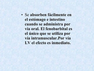 Se  absorben fácilmente en el estómago e intestino cuando se administra por vía oral. El fenobarbital es el único que se utiliza por vía intramuscular.Por vía I.V el efecto es inmediato. 