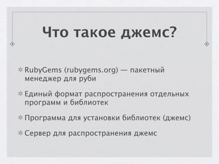 Что такое джемс?

RubyGems (rubygems.org) — пакетный
менеджер для руби

Единый формат распространения отдельных
программ и библиотек

Программа для установки библиотек (джемс)

Сервер для распространения джемс
 