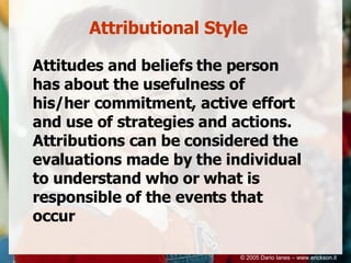 Attributional Style Attitudes and beliefs the person has about the usefulness of his/her commitment, active effort and use of strategies and actions. Attributions can be considered the evaluations made by the individual to understand who or what is responsible of the events that occur © 2005 Dario Ianes – www.erickson.it 