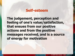 Self-esteem The judgement, perception and feeling of one’s value/satisfaction, that ensues from our positive actions and from the positive messages received, and is a source of energy for motivation © 2005 Dario Ianes – www.erickson.it 