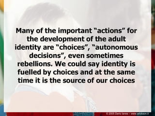 Many of the important “actions” for the development of the adult identity are “choices”, “autonomous decisions”, even sometimes rebellions. We could say identity is fuelled by choices and at the same time it is the source of our choices © 2005 Dario Ianes – www.erickson.it 