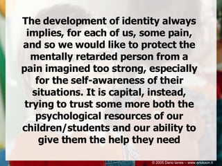 The development of identity always implies, for each of us, some pain, and so we would like to protect the mentally retarded person from a pain imagined too strong, especially for the self-awareness of their situations. It is capital, instead, trying to trust some more both the psychological resources of our children/students and our ability to give them the help they need © 2005 Dario Ianes – www.erickson.it 