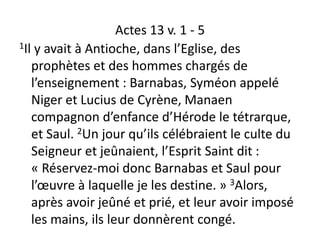 Actes 13 v. 1 - 5
1Il y avait à Antioche, dans l’Eglise, des
prophètes et des hommes chargés de
l’enseignement : Barnabas, Syméon appelé
Niger et Lucius de Cyrène, Manaen
compagnon d’enfance d’Hérode le tétrarque,
et Saul. 2Un jour qu’ils célébraient le culte du
Seigneur et jeûnaient, l’Esprit Saint dit :
« Réservez-moi donc Barnabas et Saul pour
l’œuvre à laquelle je les destine. » 3Alors,
après avoir jeûné et prié, et leur avoir imposé
les mains, ils leur donnèrent congé.
 