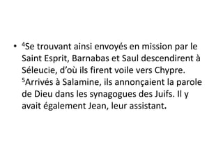 • 4Se trouvant ainsi envoyés en mission par le
Saint Esprit, Barnabas et Saul descendirent à
Séleucie, d’où ils firent voile vers Chypre.
5Arrivés à Salamine, ils annonçaient la parole
de Dieu dans les synagogues des Juifs. Il y
avait également Jean, leur assistant.
 