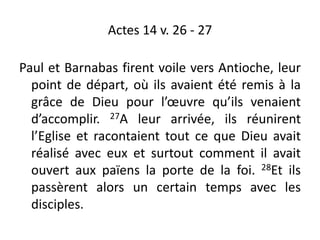 Actes 14 v. 26 - 27
Paul et Barnabas firent voile vers Antioche, leur
point de départ, où ils avaient été remis à la
grâce de Dieu pour l’œuvre qu’ils venaient
d’accomplir. 27A leur arrivée, ils réunirent
l’Eglise et racontaient tout ce que Dieu avait
réalisé avec eux et surtout comment il avait
ouvert aux païens la porte de la foi. 28Et ils
passèrent alors un certain temps avec les
disciples.
 