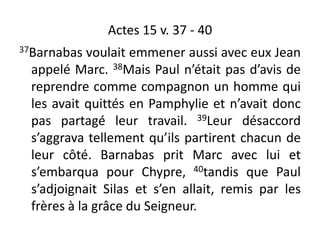 Actes 15 v. 37 - 40
37Barnabas voulait emmener aussi avec eux Jean
appelé Marc. 38Mais Paul n’était pas d’avis de
reprendre comme compagnon un homme qui
les avait quittés en Pamphylie et n’avait donc
pas partagé leur travail. 39Leur désaccord
s’aggrava tellement qu’ils partirent chacun de
leur côté. Barnabas prit Marc avec lui et
s’embarqua pour Chypre, 40tandis que Paul
s’adjoignait Silas et s’en allait, remis par les
frères à la grâce du Seigneur.
 