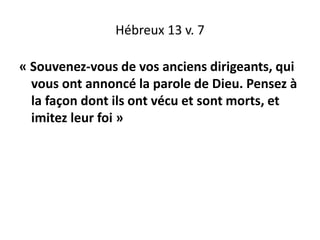 Hébreux 13 v. 7
« Souvenez-vous de vos anciens dirigeants, qui
vous ont annoncé la parole de Dieu. Pensez à
la façon dont ils ont vécu et sont morts, et
imitez leur foi »
 