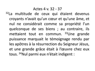 Actes 4 v. 32 - 37
32La multitude de ceux qui étaient devenus
croyants n’avait qu’un cœur et qu’une âme, et
nul ne considérait comme sa propriété l’un
quelconque de ses biens ; au contraire, ils
mettaient tout en commun. 33Une grande
puissance marquait le témoignage rendu par
les apôtres à la résurrection du Seigneur Jésus,
et une grande grâce était à l’œuvre chez eux
tous. 34Nul parmi eux n’était indigent :
 