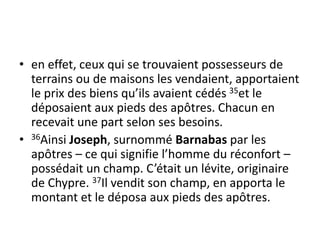 • en effet, ceux qui se trouvaient possesseurs de
terrains ou de maisons les vendaient, apportaient
le prix des biens qu’ils avaient cédés 35et le
déposaient aux pieds des apôtres. Chacun en
recevait une part selon ses besoins.
• 36Ainsi Joseph, surnommé Barnabas par les
apôtres – ce qui signifie l’homme du réconfort –
possédait un champ. C’était un lévite, originaire
de Chypre. 37Il vendit son champ, en apporta le
montant et le déposa aux pieds des apôtres.
 