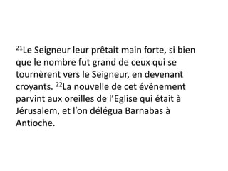 21Le Seigneur leur prêtait main forte, si bien
que le nombre fut grand de ceux qui se
tournèrent vers le Seigneur, en devenant
croyants. 22La nouvelle de cet événement
parvint aux oreilles de l’Eglise qui était à
Jérusalem, et l’on délégua Barnabas à
Antioche.
 