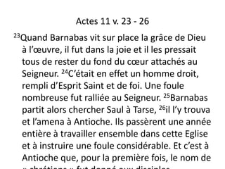 Actes 11 v. 23 - 26
23Quand Barnabas vit sur place la grâce de Dieu
à l’œuvre, il fut dans la joie et il les pressait
tous de rester du fond du cœur attachés au
Seigneur. 24C’était en effet un homme droit,
rempli d’Esprit Saint et de foi. Une foule
nombreuse fut ralliée au Seigneur. 25Barnabas
partit alors chercher Saul à Tarse, 26il l’y trouva
et l’amena à Antioche. Ils passèrent une année
entière à travailler ensemble dans cette Eglise
et à instruire une foule considérable. Et c’est à
Antioche que, pour la première fois, le nom de
 