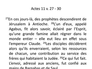 Actes 11 v. 27 - 30
27En ces jours-là, des prophètes descendirent de
Jérusalem à Antioche. 28L’un d’eux, appelé
Agabus, fit alors savoir, éclairé par l’Esprit,
qu’une grande famine allait régner dans le
monde entier – elle eut lieu en effet sous
l’empereur Claude. 29Les disciples décidèrent
alors qu’ils enverraient, selon les ressources
de chacun, une contribution au service des
frères qui habitaient la Judée. 30Ce qui fut fait.
L’envoi, adressé aux anciens, fut confié aux
 