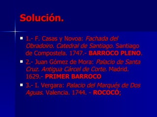 Solución. 1.- F. Casas y Novoa:  Fachada del Obradoiro. Catedral de Santiago . Santiago de Compostela. 1747.-  BARROCO PLENO . 2.- Juan Gómez de Mora:  Palacio de Santa Cruz. Antigua Cárcel de Corte.  Madrid. 1629.-  PRIMER BARROCO   3.- I. Vergara:  Palacio del Marqués de Dos Aguas . Valencia. 1744. -  ROCOCÓ ;   