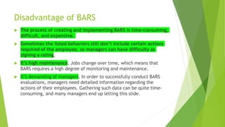Disadvantage of BARS
 The process of creating and implementing BARS is time-consuming,
difficult, and expensive.
 Sometimes the listed behaviors still don’t include certain actions
required of the employee, so managers can have difficulty as
signing a rating.
 It’s high maintenance. Jobs change over time, which means that
BARS requires a high degree of monitoring and maintenance.
 It’s demanding of managers. In order to successfully conduct BARS
evaluations, managers need detailed information regarding the
actions of their employees. Gathering such data can be quite time-
consuming, and many managers end up letting this slide.
 