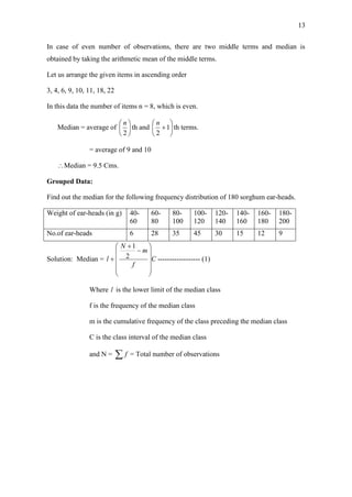 13
In case of even number of observations, there are two middle terms and median is
obtained by taking the arithmetic mean of the middle terms.
Let us arrange the given items in ascending order
3, 4, 6, 9, 10, 11, 18, 22
In this data the number of items n = 8, which is even.
Median = average of 





2
n
th and 





1
2
n
th terms.
= average of 9 and 10
Median = 9.5 Cms.
Grouped Data:
Find out the median for the following frequency distribution of 180 sorghum ear-heads.
Weight of ear-heads (in g) 40-
60
60-
80
80-
100
100-
120
120-
140
140-
160
160-
180
180-
200
No.of ear-heads 6 28 35 45 30 15 12 9
Solution: Median = C
f
m
N
l














 2
1
------------------ (1)
Where l is the lower limit of the median class
f is the frequency of the median class
m is the cumulative frequency of the class preceding the median class
C is the class interval of the median class
and N =  f = Total number of observations
 