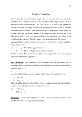 29
Testing of Hypothesis
Introduction: The estimate based on sample values do not equal to the true value in the
population due to inherent variation in the population. The samples drawn will have
different estimates compared to the true value. It has to be verified that whether the
difference between the sample estimate and the population value is due to sampling
fluctuation or real difference. If the difference is due to sampling fluctuation only it can
be safely said that the sample belongs to the population under question and if the
difference is real we have every reason to believe that sample may not belong to the
population under question. The following are a few technical terms in this context.
Hypothesis: The assumption made about any unknown characteristics is called hypothesis.
It may or may be true.
Ex: 1.  = 2.3;  be the population mean
2.  = 2.1 ;  be the population standard deviation
Population follows Normal Distribution. There are two types of hypothesis, namely null
hypothesis and alternative hypothesis.
Null Hypothesis: Null hypothesis is the statement about the parameters. Such a
hypothesis, which is usually a hypothesis of no difference is called null hypothesis and is
usually denoted by H0.
or
any statistical hypothesis under test is called null hypothesis. It is denoted by H0.
1. H0:  = 0
2. H0: 1 = 2
Alternative Hypothesis: Any hypothesis, which is complementary to the null hypothesis,
is called an alternative hypothesis, usually denoted by H1.
Ex: 1. H1:  # 0
2. H1: 1 # 2
Parameter: A characteristics of population values is known as parameter. For example,
population mean () and population variance (2
).
 