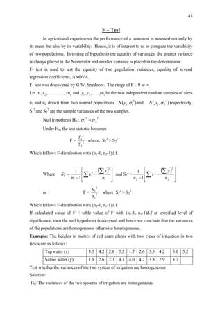 45
F – Test
In agricultural experiments the performance of a treatment is assessed not only by
its mean but also by its variability. Hence, it is of interest to us to compare the variability
of two populations. In testing of hypothesis the equality of variances, the greater variance
is always placed in the Numerator and smaller variance is placed in the denominator.
F- test is used to test the equality of two population variances, equality of several
regression coefficients, ANOVA .
F- test was discovered by G.W. Snedecor. The range of F : 0 to ∞
Let 121 ......,,........., xnxx and 221 ,......., ynyy be the two independent random samples of sizes
n1 and n2 drawn from two normal populations ),(
2
11 N and ),(
2
22 N respectively.
S1
2
and S2
2
are the sample variances of the two samples.
Null hypothesis H0 :
2
2
2
1  
Under H0, the test statistic becomes
F = 2
2
2
1
S
S
where, S1
2
> S2
2
Which follows F-distribution with (n1-1, n2-1)d.f.
Where
 










 

1
2
2
1
2
1
1
1
n
x
x
n
S and S2
2
=
 












2
2
2
2 1
1
n
y
y
n
or F = 2
1
2
2
S
S
where S2
2
> S1
2
Which follows F-distribution with (n2-1, n1-1)d.f.
If calculated value of F < table value of F with (n2-1, n1-1)d.f at specified level of
significance, then the null hypothesis is accepted and hence we conclude that the variances
of the populations are homogeneous otherwise heterogeneous.
Example: The heights in meters of red gram plants with two types of irrigation in two
fields are as follows:
Tap water (x) 3.5 4.2 2.8 5.2 1.7 2.6 3.5 4.2 5.0 5.2
Saline water (y) 1.9 2.6 2.3 4.3 4.0 4.2 3.8 2.9 3.7
Test whether the variances of the two system of irrigation are homogeneous.
Solution:
H0: The variances of the two systems of irrigation are homogeneous.
 