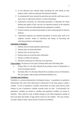 3
4. In soil chemistry also statistics helps classifying the soils basing on their
analysis results, which are analyzed with statistical methods.
5. In estimating the losses incurred by particular pest and the yield losses due to
insect, bird, or rodent pests statistics is used in entomology.
6. Agricultural economists use forecasting procedures to determine the future
demand and supply of food and also use regression analysis in the empirical
estimation of function relationship between quantitative variables.
7. Animal scientists use statistical procedures to aid in analyzing data for decision
purposes.
8. Agricultural engineers use statistical procedures in several areas, such as for
irrigation research, modes of cultivation and design of harvesting and
cultivating machinery and equipment.
Limitations of Statistics:
1. Statistics does not study qualitative phenomenon
2. Statistics does not study individuals
3. Statistics laws are not exact laws
4. Statistics does not reveal the entire information
5. Statistics is liable to be misused
6. Statistical conclusions are valid only on average base
Types of data: The data are of two types i) Primary Data and ii) Secondary Data
i) Primary Data: It is the data collected by the primary source of information i.e
by the investigator himself.
ii) Secondary Data: It is the data collected from secondary sources of information,
like news papers, trade journals and statistical bulletins, etc.,
Variables and Attributes:
Variability is a common characteristic in biological sciences. A quantitative or qualitative
characteristic that varies from observation to observation in the same group is called a
variable. In case of quantitative variables, observations are made using interval scales
whereas in case of qualitative variables nominal scales are used. Conventionally, the
quantitative variables are termed as variables and qualitative variables are termed as
attributes. Thus, yield of a crop, available nitrogen in soil, daily temperature, number of
leaves per plant and number of eggs laid by insects are all variables. The crop varieties,
soil types, shape of seeds, seasons and sex of insects are attributes.
 