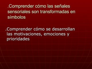 .Comprender cómo las señales sensoriales son transformadas en símbolos .Comprender cómo se desarrollan  las motivaciones, emociones y prioridades 