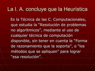 La I. A. concluye que la Heurística   Es la Técnica de las C. Computacionales,  que estudia la “Resolución de problemas no algorítmicos”, mediante el uso de  cualquier técnica de computación  disponible, sin tener en cuenta la “Forma  de razonamiento que la soporta”, o “los métodos que se apliquen” para lograr  “ esa resolución”.  