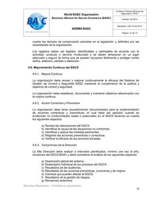 World BASC Organization
Business Alliance for Secure Commerce (BASC)
NORMA BASC
Contiene Criterios Mínimos de
Seguridad C-TPAT
Versión: 04-2012
Aprobado: Julio 16 de 2012
Página: 12 de 13
Derechos Reservados – Prohibida su reproducción
12
cuenta los tiempos de conservación previstos en la legislación y definidos por las
necesidades de la organización.
Los registros deben ser legibles, identificables y rastreables de acuerdo con la
actividad, producto o servicio involucrado y se deben almacenar en un lugar
adecuado y seguro de forma que se puedan recuperar fácilmente y proteger contra
daños, deterioro, pérdida o alteración.
4.6. Mejoramiento Continuo del SGCS
4.6.1. Mejora Continua
La organización debe revisar y mejorar continuamente la eficacia del Sistema de
Gestión de Control y Seguridad BASC mediante el cumplimiento de la política y
objetivos de control y seguridad.
La organización debe establecer, documentar y mantener objetivos relacionados con
la mejora continua.
4.6.2. Acción Correctiva y Preventiva
La organización debe tener procedimientos documentados para la implementación
de acciones correctivas y preventivas, el cual debe ser aplicado cuando se
evidencien no conformidades reales o potenciales en el SGCS teniendo en cuenta
los siguientes aspectos:
a) Revisar las desviaciones del SGCS.
b) Identificar la causa de las situaciones no conformes.
c) Identificar y aplicar las medidas pertinentes.
d) Registrar las acciones preventivas o correctivas.
e) Verificar la eficacia de las acciones tomadas.
4.6.3. Compromiso de la Dirección
La Alta Dirección debe realizar a intervalos planificados, mínimo una vez al año,
revisiones del SGCS BASC y debe considerar el análisis de los siguientes aspectos:
a) Desempeño global del sistema.
b) Desempeño individual de los procesos del SGCS.
c) Resultados de las auditorías.
d) Resultados de las acciones preventivas, correctivas y de mejora.
e) Cambios que puedan afectar el SGCS.
f) Resultados de la gestión de riesgos.
g) Revisiones anteriores.
 
