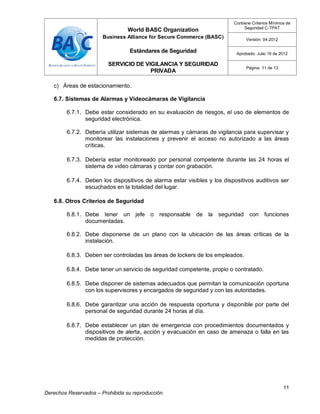World BASC Organization
Business Alliance for Secure Commerce (BASC)
Estándares de Seguridad
SERVICIO DE VIGILANCIA Y SEGURIDAD
PRIVADA
Contiene Criterios Mínimos de
Seguridad C-TPAT
Versión: 04-2012
Aprobado: Julio 16 de 2012
Página: 11 de 13
11
Derechos Reservados – Prohibida su reproducción
c) Áreas de estacionamiento.
6.7. Sistemas de Alarmas y Videocámaras de Vigilancia
6.7.1. Debe estar considerado en su evaluación de riesgos, el uso de elementos de
seguridad electrónica.
6.7.2. Debería utilizar sistemas de alarmas y cámaras de vigilancia para supervisar y
monitorear las instalaciones y prevenir el acceso no autorizado a las áreas
críticas.
6.7.3. Debería estar monitoreado por personal competente durante las 24 horas el
sistema de video cámaras y contar con grabación.
6.7.4. Deben los dispositivos de alarma estar visibles y los dispositivos auditivos ser
escuchados en la totalidad del lugar.
6.8. Otros Criterios de Seguridad
6.8.1. Debe tener un jefe o responsable de la seguridad con funciones
documentadas.
6.8.2. Debe disponerse de un plano con la ubicación de las áreas críticas de la
instalación.
6.8.3. Deben ser controladas las áreas de lockers de los empleados.
6.8.4. Debe tener un servicio de seguridad competente, propio o contratado.
6.8.5. Debe disponer de sistemas adecuados que permitan la comunicación oportuna
con los supervisores y encargados de seguridad y con las autoridades.
6.8.6. Debe garantizar una acción de respuesta oportuna y disponible por parte del
personal de seguridad durante 24 horas al día.
6.8.7. Debe establecer un plan de emergencia con procedimientos documentados y
dispositivos de alerta, acción y evacuación en caso de amenaza o falla en las
medidas de protección.
 