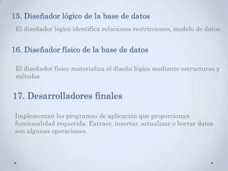 15. Diseñador lógico de la base de datos
El diseñador lógico identifica relaciones restricciones, modelo de datos.
16. Diseñador físico de la base de datos
El diseñador físico materializa el diseño lógico mediante estructuras y
métodos
17. Desarrolladores finales
Implementan los programas de aplicación que proporcionan
funcionalidad requerida. Extraer, insertar, actualizar o borrar datos
son algunas operaciones.
 